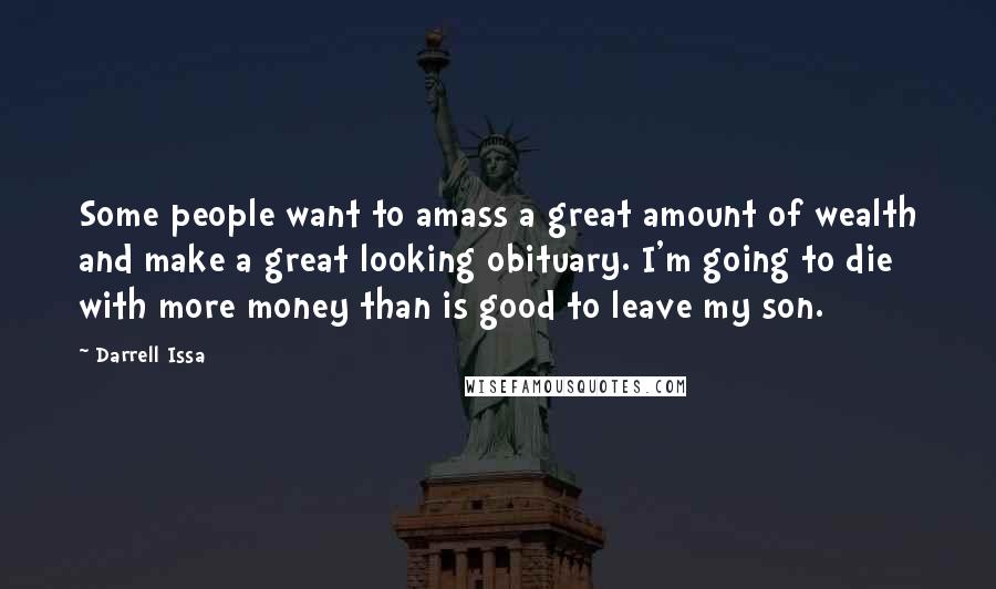 Darrell Issa quotes: Some people want to amass a great amount of wealth and make a great looking obituary. I'm going to die with more money than is good to leave my son.