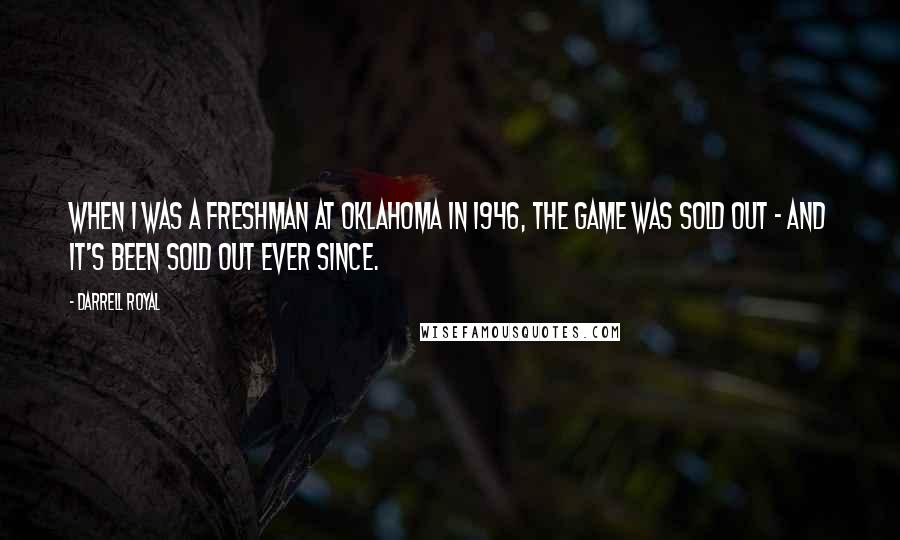 Darrell Royal quotes: When I was a freshman at Oklahoma in 1946, the game was sold out - and it's been sold out ever since. Darrell Royal quotes: When I was a freshman at Oklahoma in 1946, the game was sold out - and it's been sold out ever since.