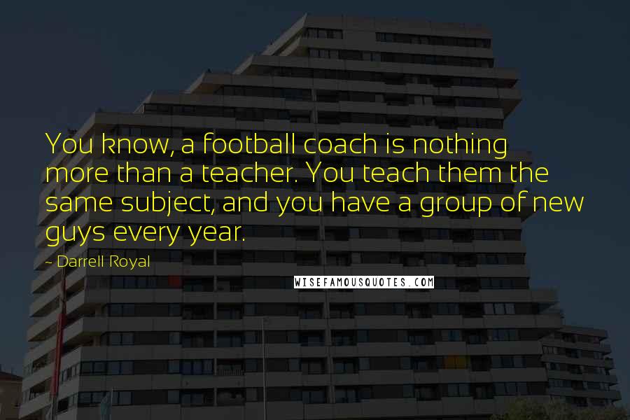 Darrell Royal quotes: You know, a football coach is nothing more than a teacher. You teach them the same subject, and you have a group of new guys every year.