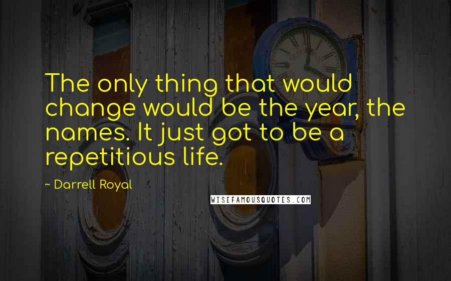 Darrell Royal quotes: The only thing that would change would be the year, the names. It just got to be a repetitious life.