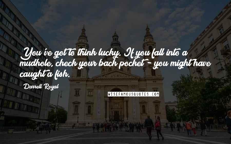 Darrell Royal quotes: You've got to think lucky. If you fall into a mudhole, check your back pocket - you might have caught a fish.
