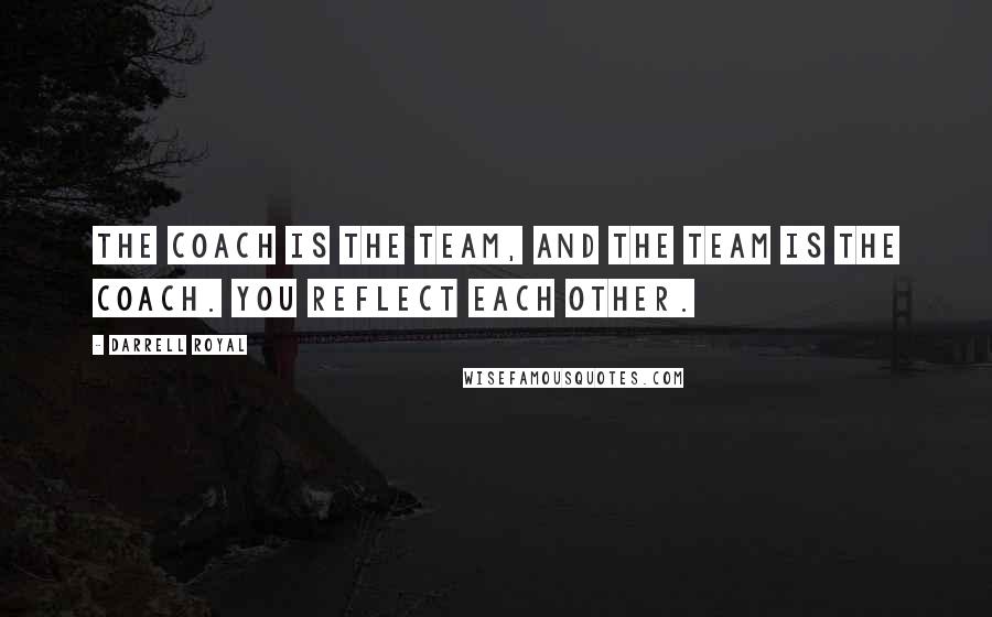 Darrell Royal quotes: The coach is the team, and the team is the coach. You reflect each other.