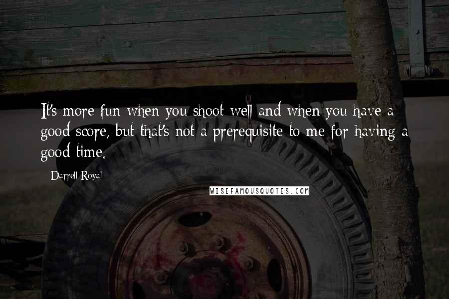 Darrell Royal quotes: It's more fun when you shoot well and when you have a good score, but that's not a prerequisite to me for having a good time.