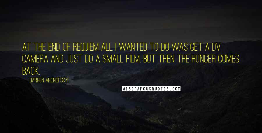 Darren Aronofsky quotes: At the end of Requiem all I wanted to do was get a DV camera and just do a small film. But then the hunger comes back.