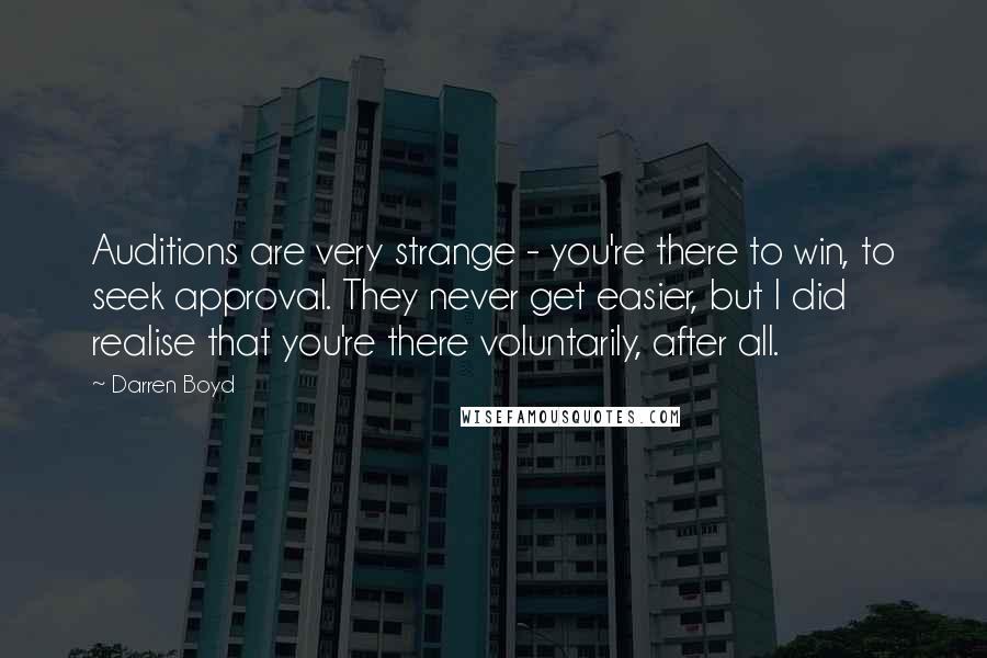 Darren Boyd quotes: Auditions are very strange - you're there to win, to seek approval. They never get easier, but I did realise that you're there voluntarily, after all. Darren Boyd quotes: Auditions are very strange - you're there to win, to seek approval. They never get easier, but I did realise that you're there voluntarily, after all.