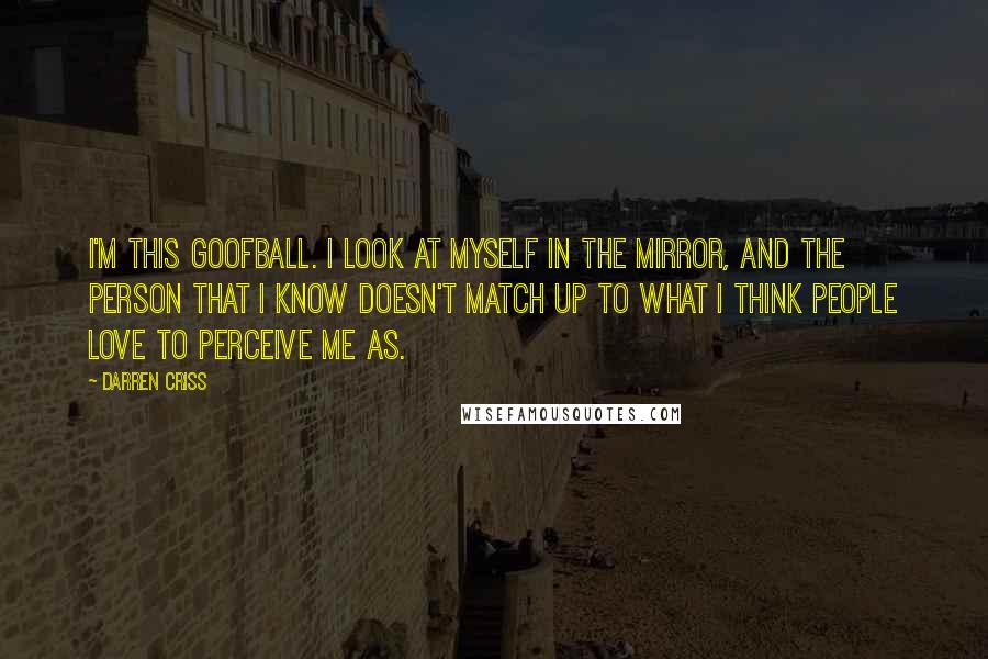 Darren Criss quotes: I'm this goofball. I look at myself in the mirror, and the person that I know doesn't match up to what I think people love to perceive me as.