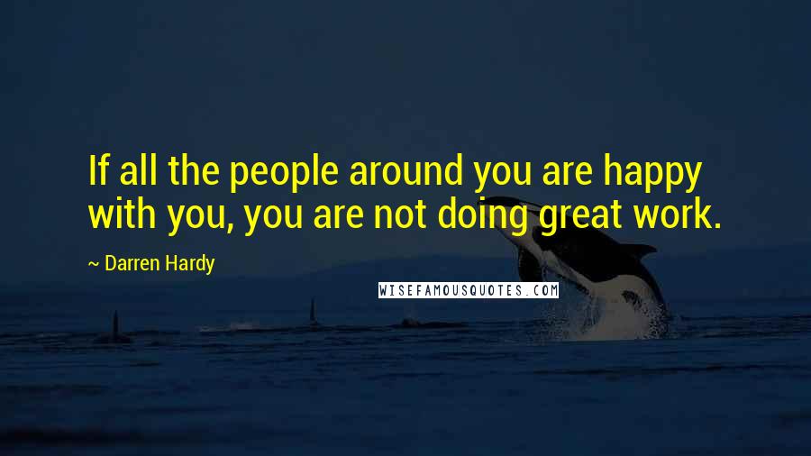 Darren Hardy quotes: If all the people around you are happy with you, you are not doing great work.