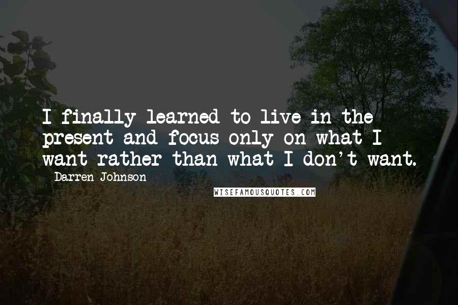 Darren Johnson quotes: I finally learned to live in the present and focus only on what I want rather than what I don't want.