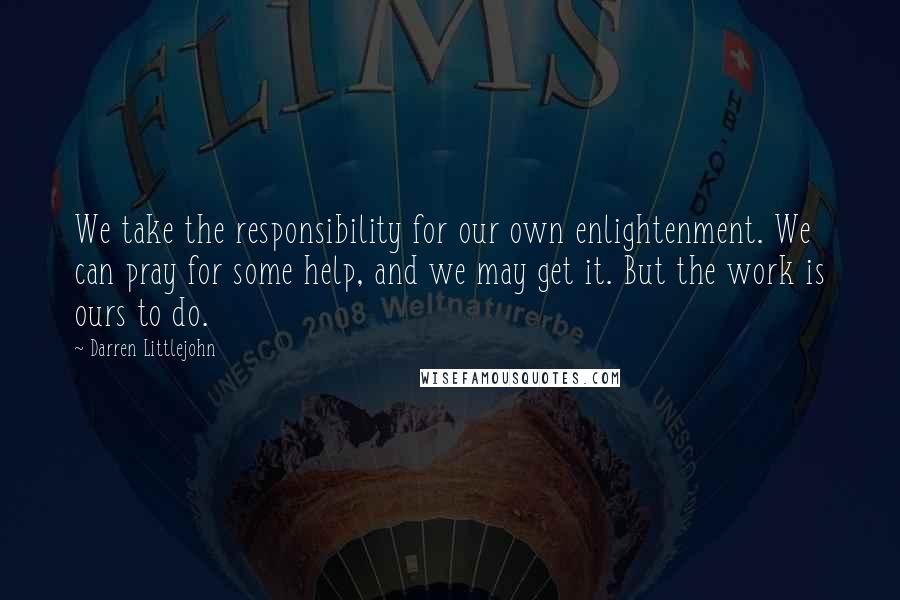 Darren Littlejohn quotes: We take the responsibility for our own enlightenment. We can pray for some help, and we may get it. But the work is ours to do.