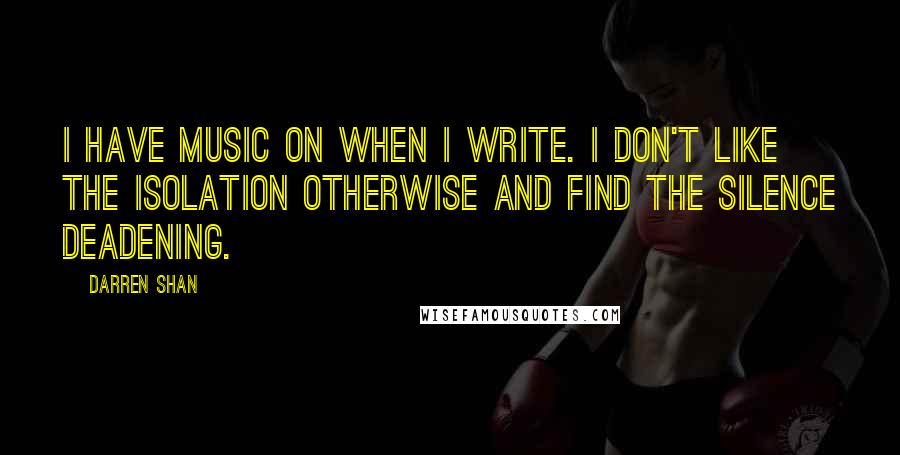 Darren Shan quotes: I have music on when I write. I don't like the isolation otherwise and find the silence deadening.