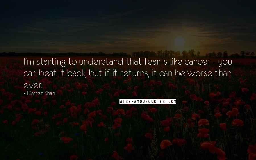 Darren Shan quotes: I'm starting to understand that fear is like cancer - you can beat it back, but if it returns, it can be worse than ever.