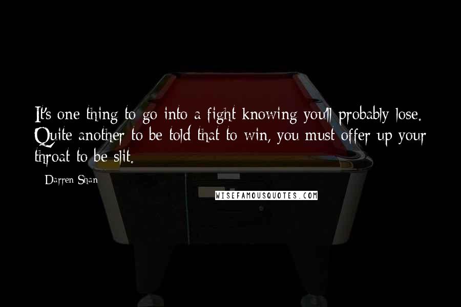 Darren Shan quotes: It's one thing to go into a fight knowing you'll probably lose. Quite another to be told that to win, you must offer up your throat to be slit.