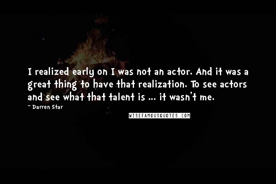 Darren Star quotes: I realized early on I was not an actor. And it was a great thing to have that realization. To see actors and see what that talent is ... it