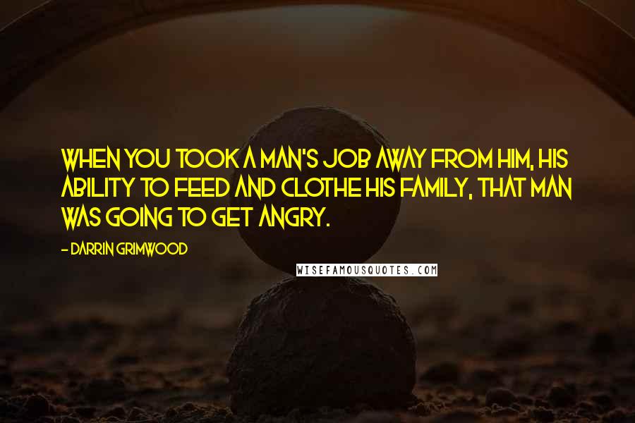 Darrin Grimwood quotes: When you took a man's job away from him, his ability to feed and clothe his family, that man was going to get angry.