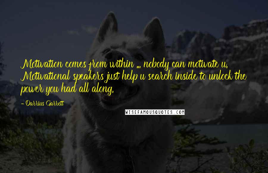 Darrius Garrett quotes: Motivation comes from within ... nobody can motivate u. Motivational speakers just help u search inside to unlock the power you had all along. Darrius Garrett quotes: Motivation comes from within ... nobody can motivate u. Motivational speakers just help u search inside to unlock the power you had all along.