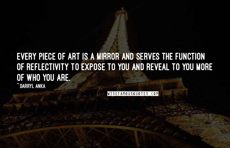 Darryl Anka quotes: Every piece of art is a mirror and serves the function of reflectivity to expose to you and reveal to you more of who you are.