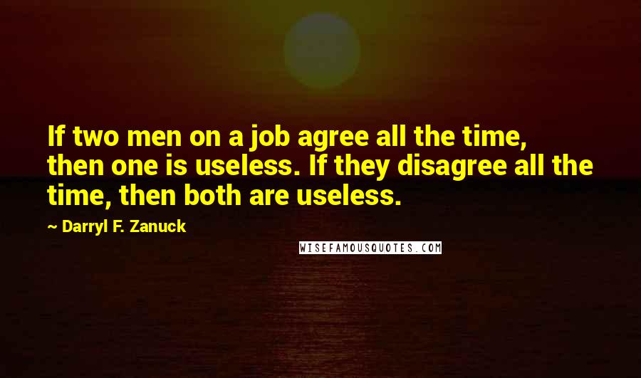 Darryl F. Zanuck quotes: If two men on a job agree all the time, then one is useless. If they disagree all the time, then both are useless. Darryl F. Zanuck quotes: If two men on a job agree all the time, then one is useless. If they disagree all the time, then both are useless.