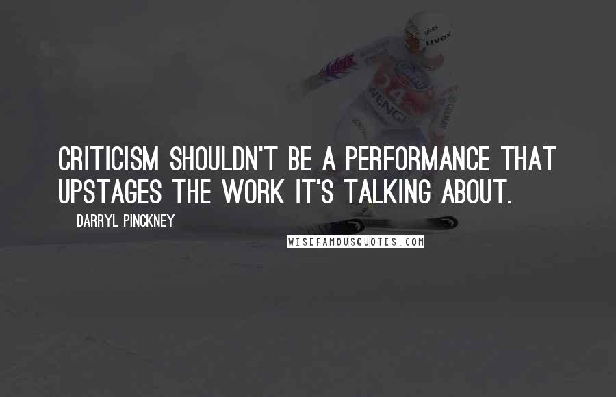 Darryl Pinckney quotes: Criticism shouldn't be a performance that upstages the work it's talking about.