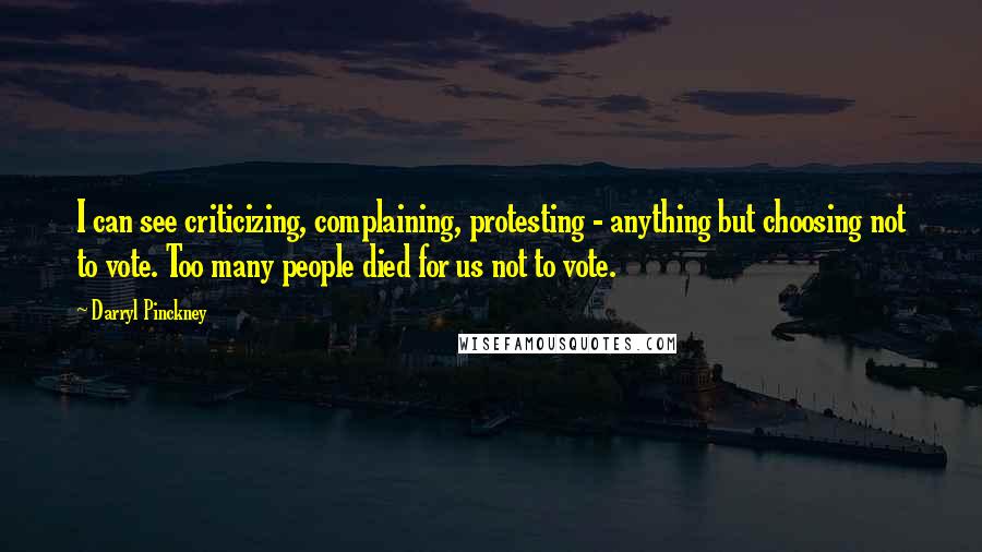 Darryl Pinckney quotes: I can see criticizing, complaining, protesting - anything but choosing not to vote. Too many people died for us not to vote. Darryl Pinckney quotes: I can see criticizing, complaining, protesting - anything but choosing not to vote. Too many people died for us not to vote.