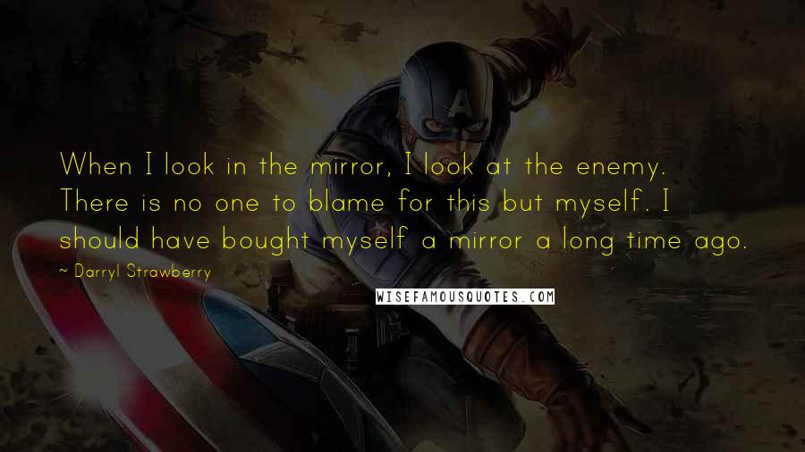 Darryl Strawberry quotes: When I look in the mirror, I look at the enemy. There is no one to blame for this but myself. I should have bought myself a mirror a long