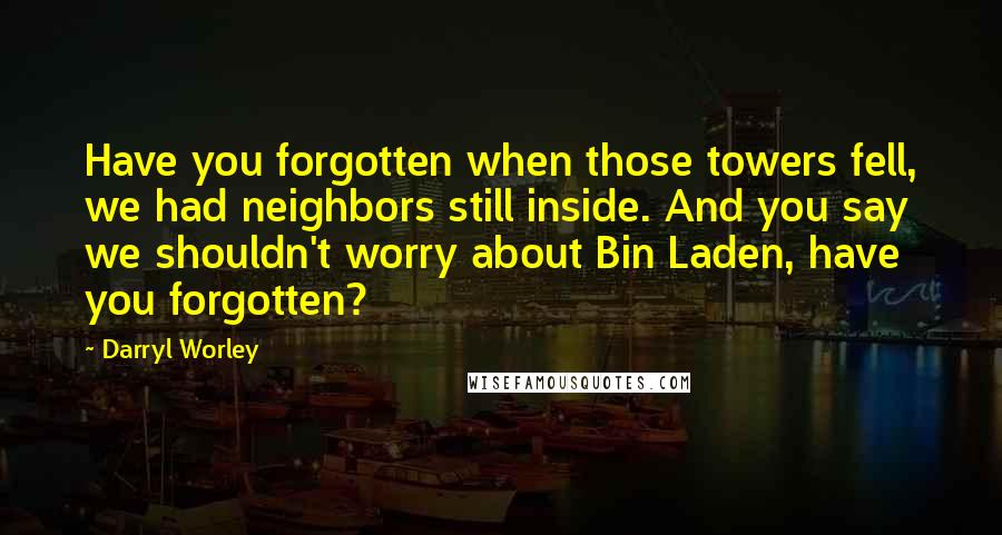 Darryl Worley quotes: Have you forgotten when those towers fell, we had neighbors still inside. And you say we shouldn't worry about Bin Laden, have you forgotten?