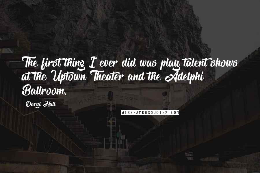 Daryl Hall quotes: The first thing I ever did was play talent shows at the Uptown Theater and the Adelphi Ballroom.