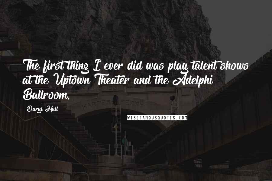 Daryl Hall quotes: The first thing I ever did was play talent shows at the Uptown Theater and the Adelphi Ballroom.