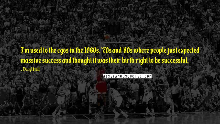 Daryl Hall quotes: I'm used to the egos in the 1960s, '70s and '80s where people just expected massive success and thought it was their birth right to be successful.