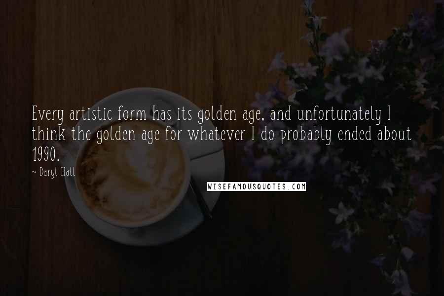 Daryl Hall quotes: Every artistic form has its golden age, and unfortunately I think the golden age for whatever I do probably ended about 1990.