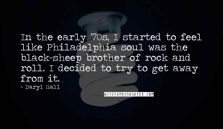 Daryl Hall quotes: In the early '70s, I started to feel like Philadelphia soul was the black-sheep brother of rock and roll. I decided to try to get away from it.