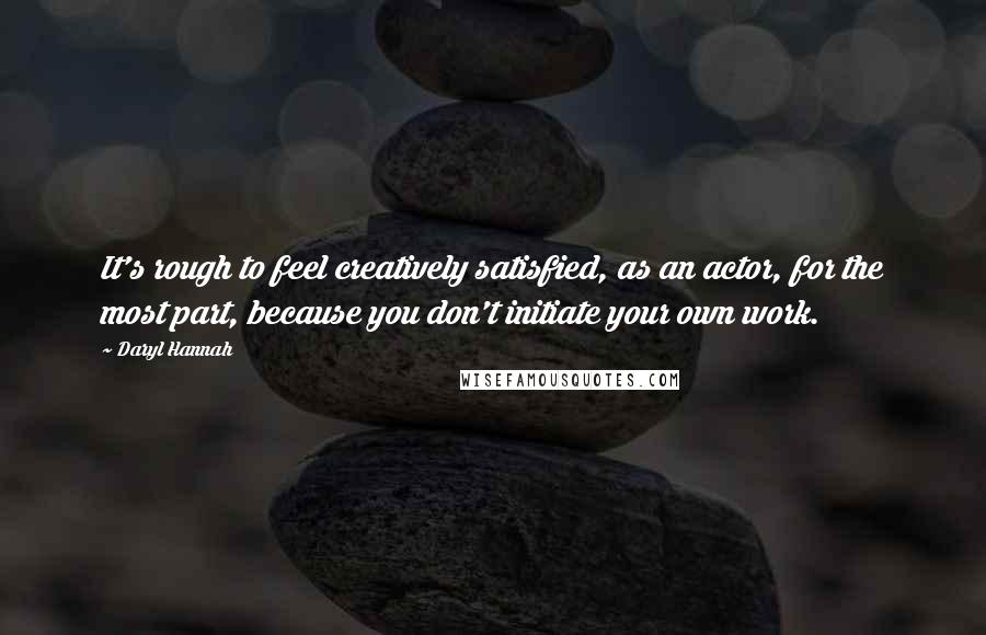 Daryl Hannah quotes: It's rough to feel creatively satisfied, as an actor, for the most part, because you don't initiate your own work.