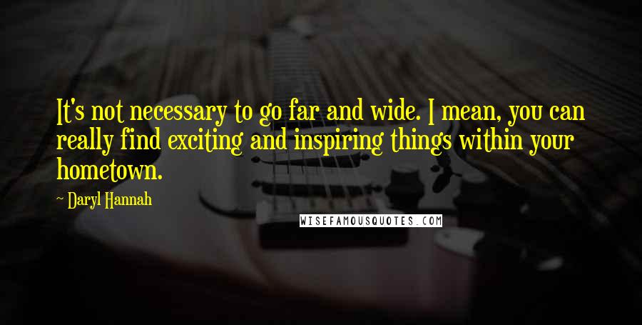 Daryl Hannah quotes: It's not necessary to go far and wide. I mean, you can really find exciting and inspiring things within your hometown.