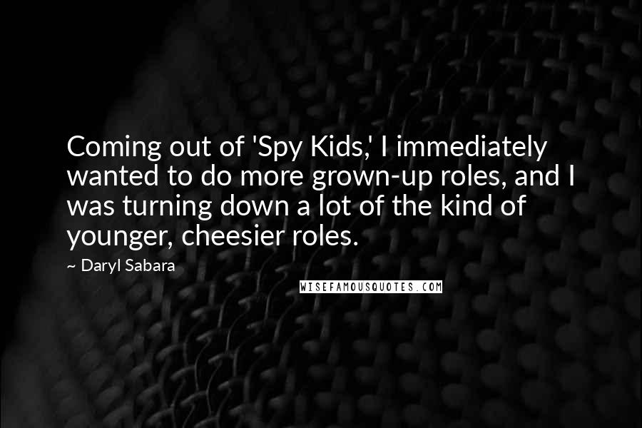 Daryl Sabara quotes: Coming out of 'Spy Kids,' I immediately wanted to do more grown-up roles, and I was turning down a lot of the kind of younger, cheesier roles. Daryl Sabara quotes: Coming out of 'Spy Kids,' I immediately wanted to do more grown-up roles, and I was turning down a lot of the kind of younger, cheesier roles.
