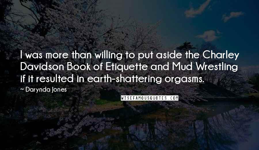 Darynda Jones quotes: I was more than willing to put aside the Charley Davidson Book of Etiquette and Mud Wrestling if it resulted in earth-shattering orgasms. Darynda Jones quotes: I was more than willing to put aside the Charley Davidson Book of Etiquette and Mud Wrestling if it resulted in earth-shattering orgasms.