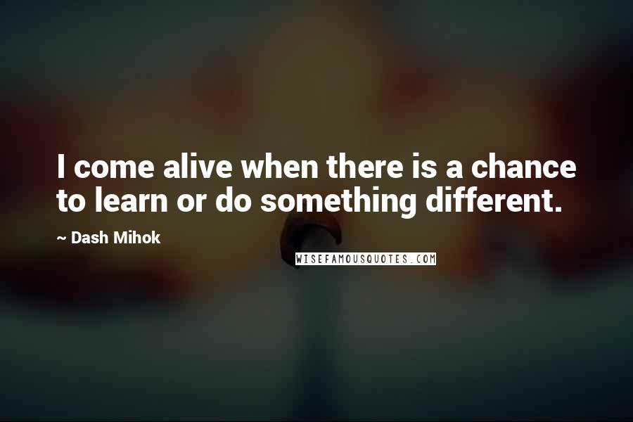 Dash Mihok quotes: I come alive when there is a chance to learn or do something different.
