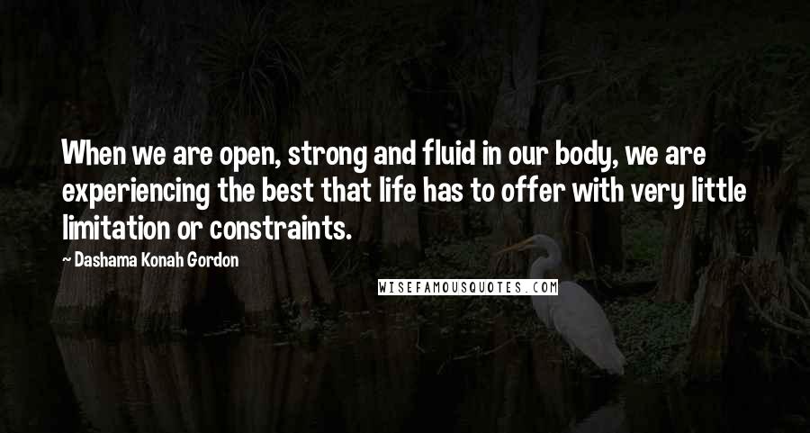 Dashama Konah Gordon quotes: When we are open, strong and fluid in our body, we are experiencing the best that life has to offer with very little limitation or constraints. Dashama Konah Gordon quotes: When we are open, strong and fluid in our body, we are experiencing the best that life has to offer with very little limitation or constraints.