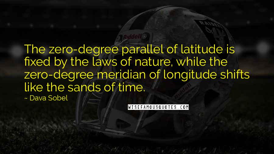 Dava Sobel quotes: The zero-degree parallel of latitude is fixed by the laws of nature, while the zero-degree meridian of longitude shifts like the sands of time. Dava Sobel quotes: The zero-degree parallel of latitude is fixed by the laws of nature, while the zero-degree meridian of longitude shifts like the sands of time.