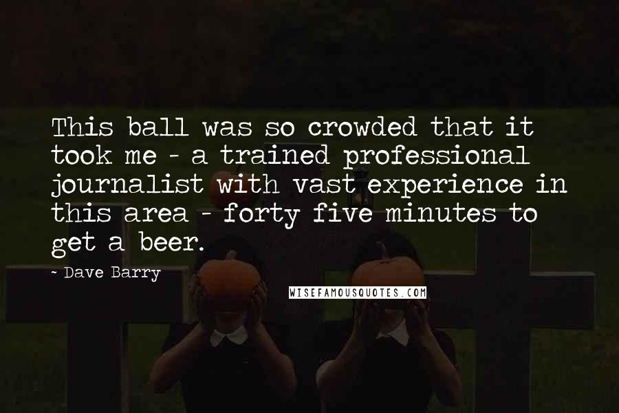 Dave Barry quotes: This ball was so crowded that it took me - a trained professional journalist with vast experience in this area - forty five minutes to get a beer. Dave Barry quotes: This ball was so crowded that it took me - a trained professional journalist with vast experience in this area - forty five minutes to get a beer.