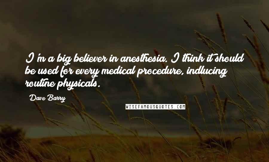 Dave Barry quotes: I'm a big believer in anesthesia. I think it should be used for every medical procedure, indlucing routine physicals. Dave Barry quotes: I'm a big believer in anesthesia. I think it should be used for every medical procedure, indlucing routine physicals.