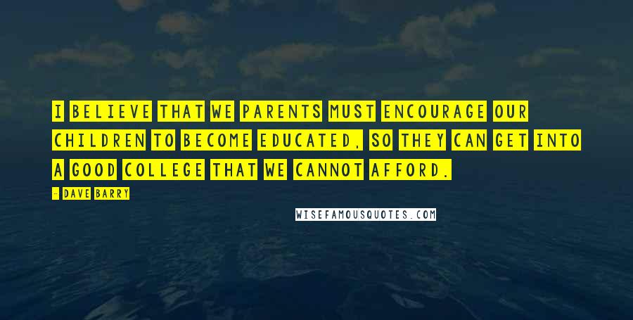 Dave Barry quotes: I believe that we parents must encourage our children to become educated, so they can get into a good college that we cannot afford.