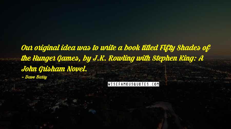 Dave Barry quotes: Our original idea was to write a book titled Fifty Shades of the Hunger Games, by J.K. Rowling with Stephen King: A John Grisham Novel. Dave Barry quotes: Our original idea was to write a book titled Fifty Shades of the Hunger Games, by J.K. Rowling with Stephen King: A John Grisham Novel.