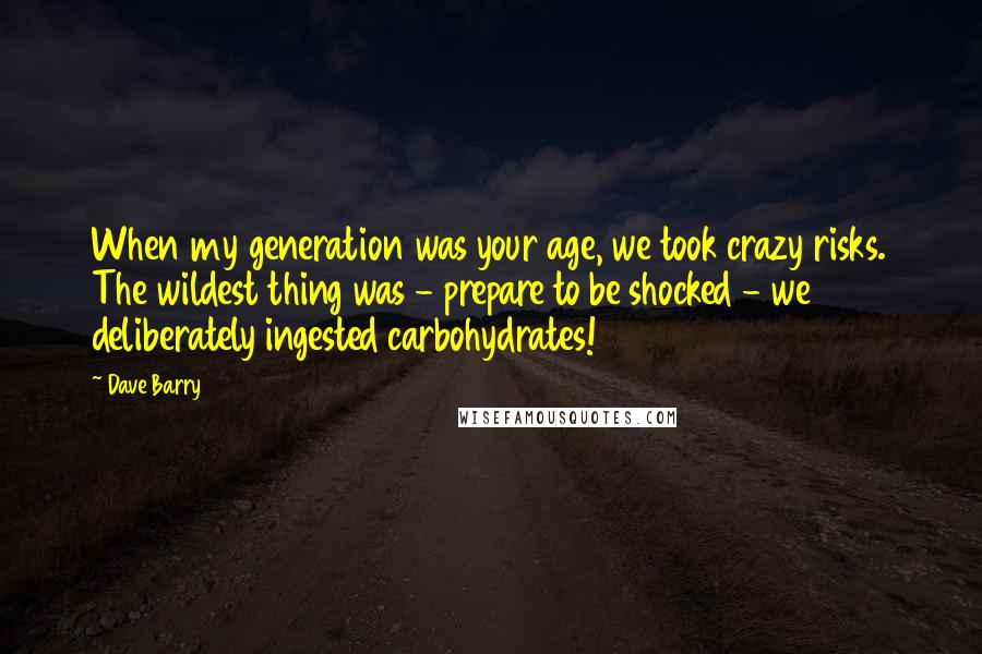 Dave Barry quotes: When my generation was your age, we took crazy risks. The wildest thing was - prepare to be shocked - we deliberately ingested carbohydrates!