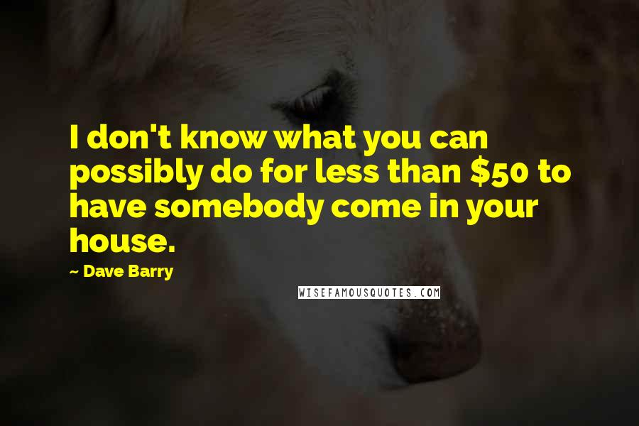 Dave Barry quotes: I don't know what you can possibly do for less than $50 to have somebody come in your house.