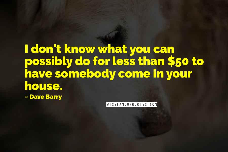 Dave Barry quotes: I don't know what you can possibly do for less than $50 to have somebody come in your house. Dave Barry quotes: I don't know what you can possibly do for less than $50 to have somebody come in your house.