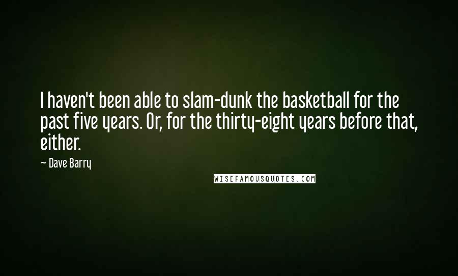 Dave Barry quotes: I haven't been able to slam-dunk the basketball for the past five years. Or, for the thirty-eight years before that, either. Dave Barry quotes: I haven't been able to slam-dunk the basketball for the past five years. Or, for the thirty-eight years before that, either.