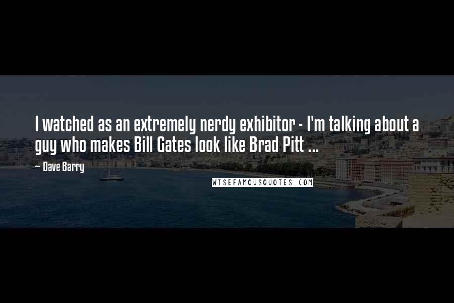 Dave Barry quotes: I watched as an extremely nerdy exhibitor - I'm talking about a guy who makes Bill Gates look like Brad Pitt ...