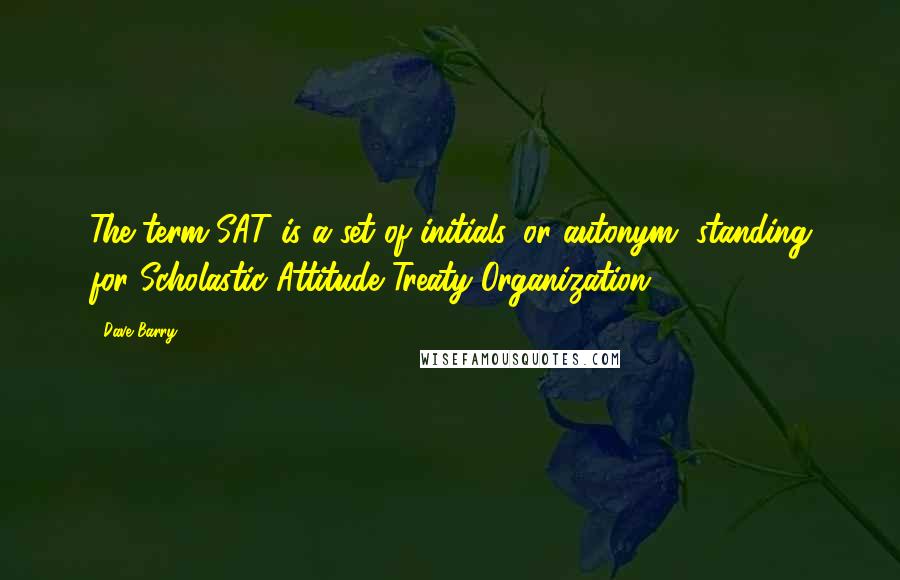 Dave Barry quotes: The term SAT is a set of initials, or autonym, standing for Scholastic Attitude Treaty Organization.