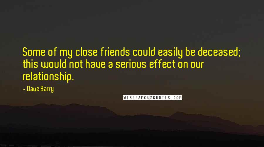 Dave Barry quotes: Some of my close friends could easily be deceased; this would not have a serious effect on our relationship. Dave Barry quotes: Some of my close friends could easily be deceased; this would not have a serious effect on our relationship.