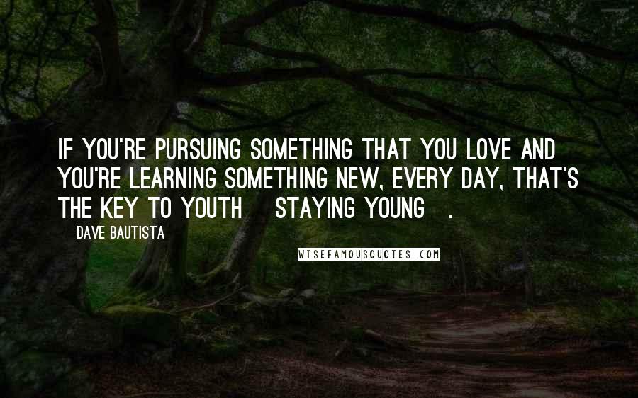 Dave Bautista quotes: If you're pursuing something that you love and you're learning something new, every day, that's the key to youth [staying young].