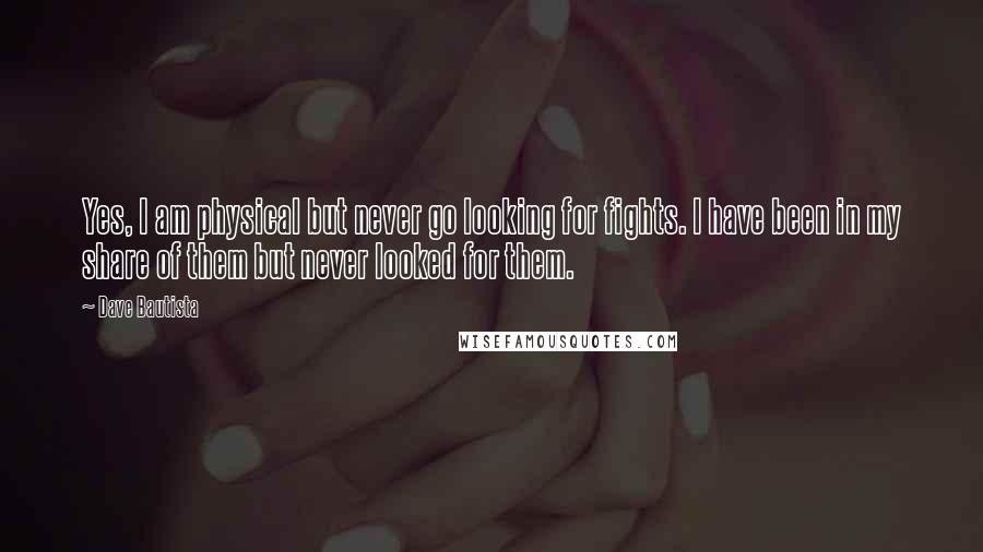 Dave Bautista quotes: Yes, I am physical but never go looking for fights. I have been in my share of them but never looked for them.